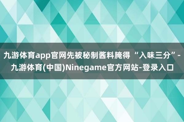 九游体育app官网先被秘制酱料腌得 “入味三分”-九游体育(中国)Ninegame官方网站-登录入口