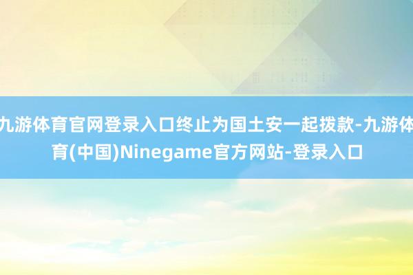 九游体育官网登录入口终止为国土安一起拨款-九游体育(中国)Ninegame官方网站-登录入口
