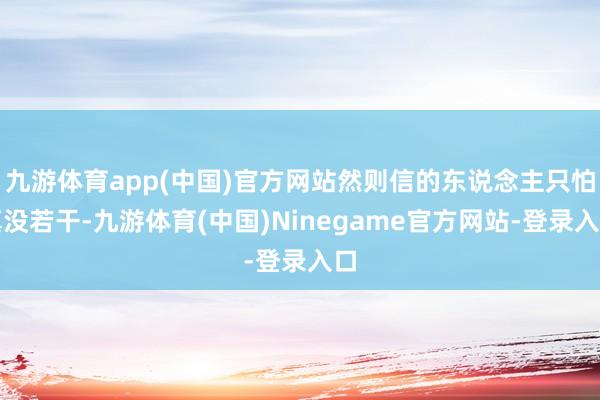 九游体育app(中国)官方网站然则信的东说念主只怕真没若干-九游体育(中国)Ninegame官方网站-登录入口