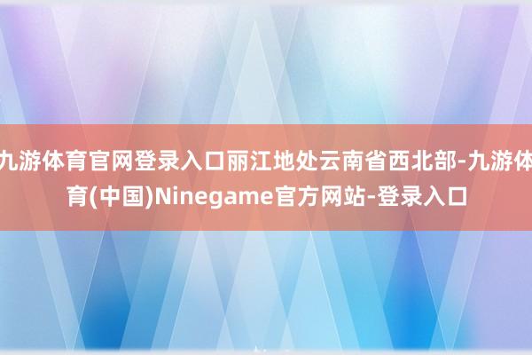 九游体育官网登录入口丽江地处云南省西北部-九游体育(中国)Ninegame官方网站-登录入口