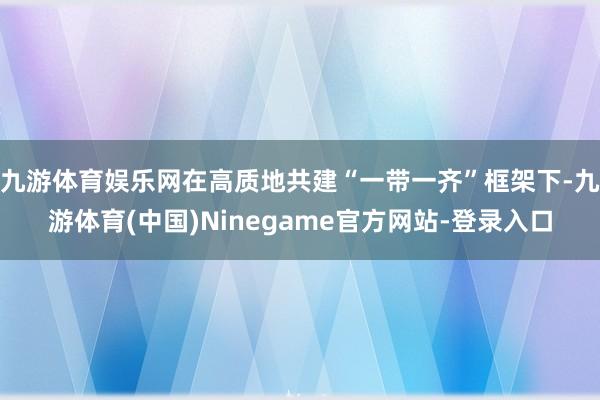 九游体育娱乐网在高质地共建“一带一齐”框架下-九游体育(中国)Ninegame官方网站-登录入口