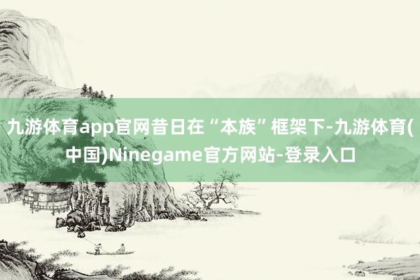 九游体育app官网昔日在“本族”框架下-九游体育(中国)Ninegame官方网站-登录入口