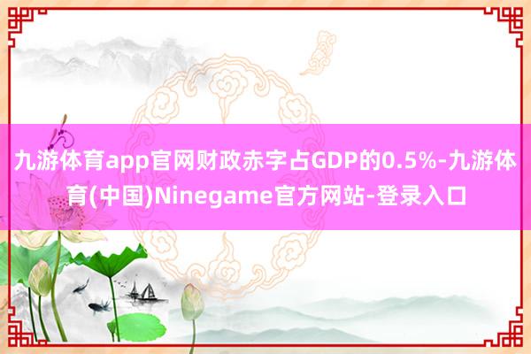 九游体育app官网财政赤字占GDP的0.5%-九游体育(中国)Ninegame官方网站-登录入口