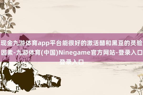 现金九游体育app平台能很好的激活醋和黑豆的灵验因素-九游体育(中国)Ninegame官方网站-登录入口