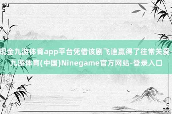 现金九游体育app平台凭借该剧飞速赢得了往常关爱-九游体育(中国)Ninegame官方网站-登录入口