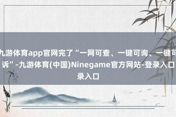九游体育app官网完了“一网可查、一键可询、一键可诉”-九游体育(中国)Ninegame官方网站-登录入口