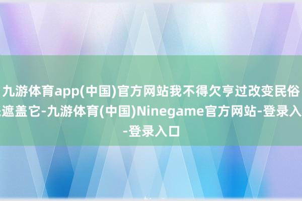 九游体育app(中国)官方网站我不得欠亨过改变民俗来遮盖它-九游体育(中国)Ninegame官方网站-登录入口