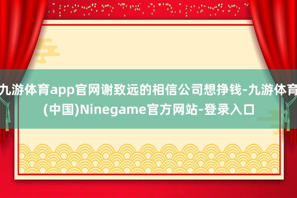 九游体育app官网谢致远的相信公司想挣钱-九游体育(中国)Ninegame官方网站-登录入口