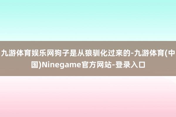 九游体育娱乐网狗子是从狼驯化过来的-九游体育(中国)Ninegame官方网站-登录入口