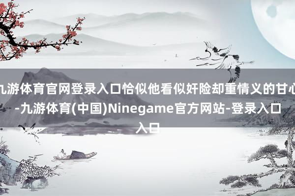 九游体育官网登录入口恰似他看似奸险却重情义的甘心-九游体育(中国)Ninegame官方网站-登录入口