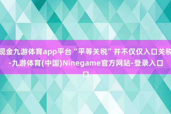 现金九游体育app平台“平等关税”并不仅仅入口关税-九游体育(中国)Ninegame官方网站-登录入口