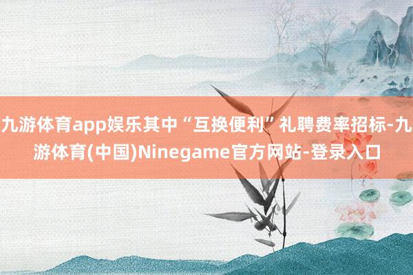 九游体育app娱乐其中“互换便利”礼聘费率招标-九游体育(中国)Ninegame官方网站-登录入口