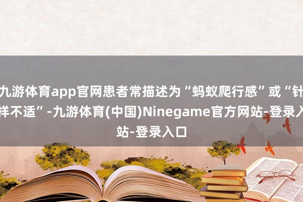 九游体育app官网患者常描述为“蚂蚁爬行感”或“针刺样不适”-九游体育(中国)Ninegame官方网站-登录入口