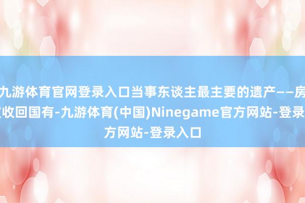 九游体育官网登录入口当事东谈主最主要的遗产——房产被收回国有-九游体育(中国)Ninegame官方网站-登录入口