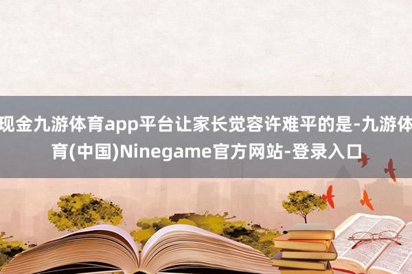 现金九游体育app平台让家长觉容许难平的是-九游体育(中国)Ninegame官方网站-登录入口