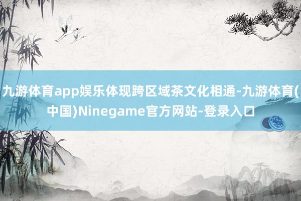 九游体育app娱乐体现跨区域茶文化相通-九游体育(中国)Ninegame官方网站-登录入口