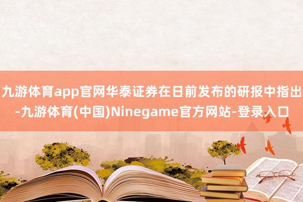 九游体育app官网　　华泰证券在日前发布的研报中指出-九游体育(中国)Ninegame官方网站-登录入口