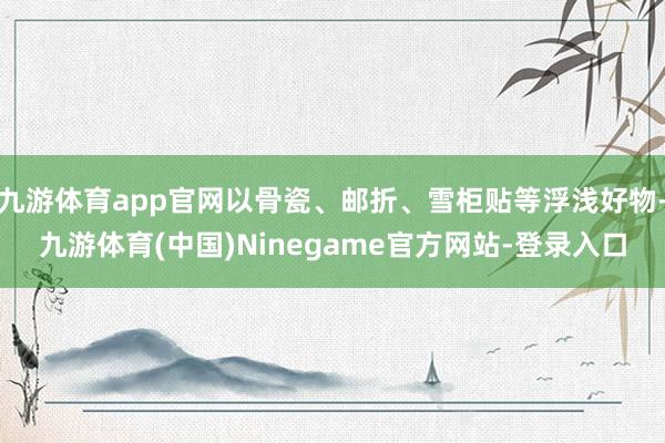 九游体育app官网以骨瓷、邮折、雪柜贴等浮浅好物-九游体育(中国)Ninegame官方网站-登录入口