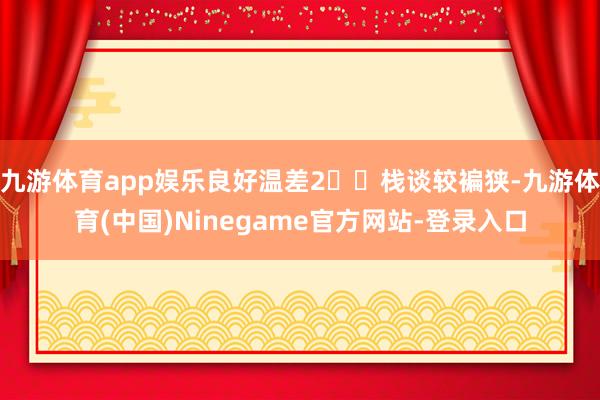 九游体育app娱乐良好温差2️⃣栈谈较褊狭-九游体育(中国)Ninegame官方网站-登录入口