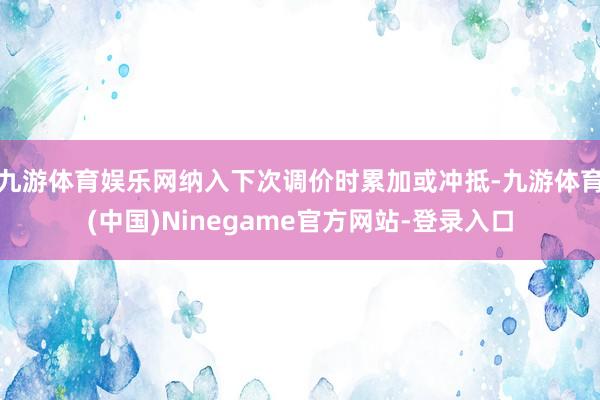 九游体育娱乐网纳入下次调价时累加或冲抵-九游体育(中国)Ninegame官方网站-登录入口