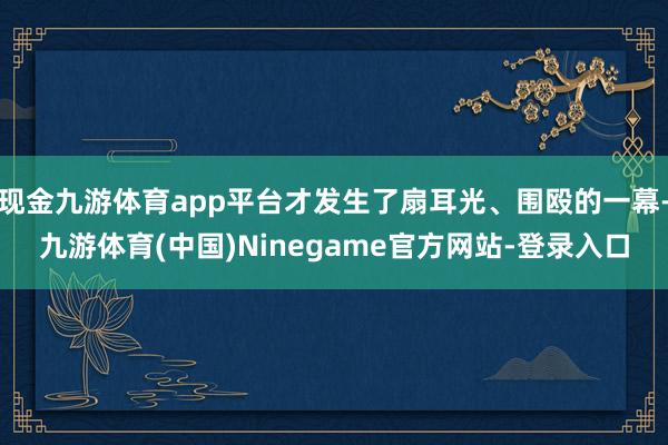 现金九游体育app平台才发生了扇耳光、围殴的一幕-九游体育(中国)Ninegame官方网站-登录入口