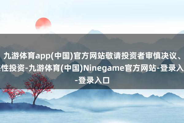 九游体育app(中国)官方网站敬请投资者审慎决议、感性投资-九游体育(中国)Ninegame官方网站-登录入口