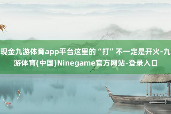 现金九游体育app平台这里的“打”不一定是开火-九游体育(中国)Ninegame官方网站-登录入口