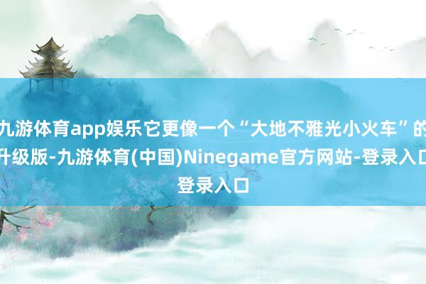 九游体育app娱乐它更像一个“大地不雅光小火车”的升级版-九游体育(中国)Ninegame官方网站-登录入口
