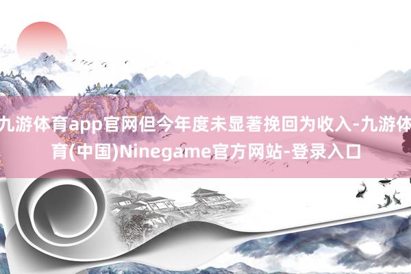 九游体育app官网但今年度未显著挽回为收入-九游体育(中国)Ninegame官方网站-登录入口
