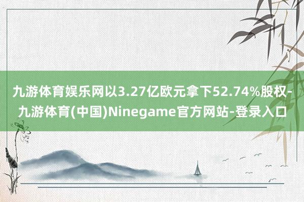 九游体育娱乐网以3.27亿欧元拿下52.74%股权-九游体育(中国)Ninegame官方网站-登录入口