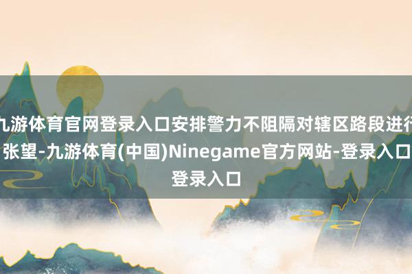 九游体育官网登录入口安排警力不阻隔对辖区路段进行张望-九游体育(中国)Ninegame官方网站-登录入口