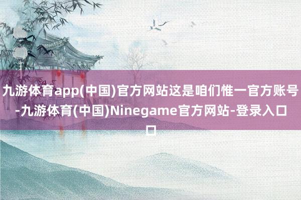 九游体育app(中国)官方网站这是咱们惟一官方账号-九游体育(中国)Ninegame官方网站-登录入口
