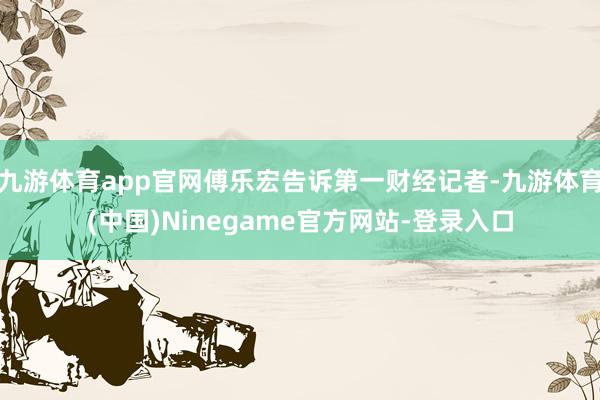 九游体育app官网傅乐宏告诉第一财经记者-九游体育(中国)Ninegame官方网站-登录入口