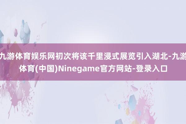 九游体育娱乐网初次将该千里浸式展览引入湖北-九游体育(中国)Ninegame官方网站-登录入口