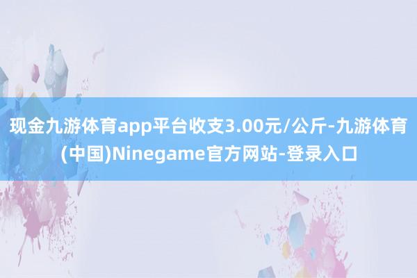 现金九游体育app平台收支3.00元/公斤-九游体育(中国)Ninegame官方网站-登录入口