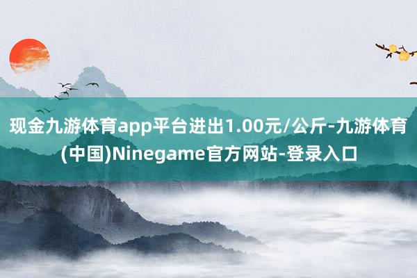 现金九游体育app平台进出1.00元/公斤-九游体育(中国)Ninegame官方网站-登录入口