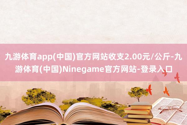 九游体育app(中国)官方网站收支2.00元/公斤-九游体育(中国)Ninegame官方网站-登录入口