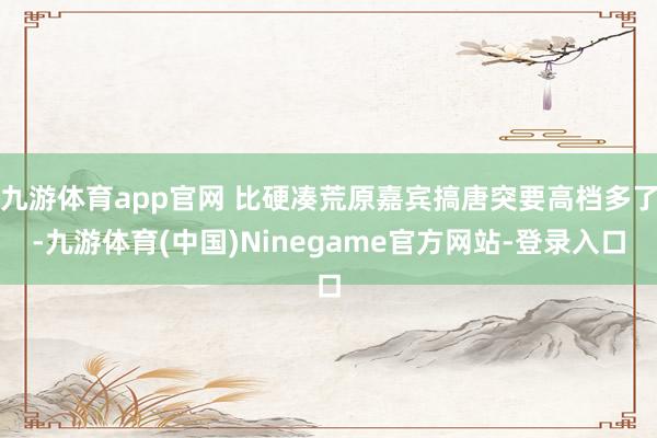 九游体育app官网 比硬凑荒原嘉宾搞唐突要高档多了-九游体育(中国)Ninegame官方网站-登录入口