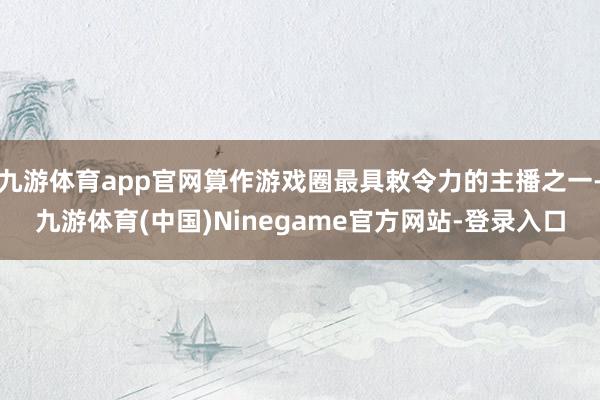 九游体育app官网算作游戏圈最具敕令力的主播之一-九游体育(中国)Ninegame官方网站-登录入口