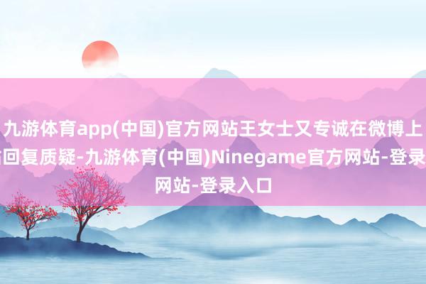 九游体育app(中国)官方网站王女士又专诚在微博上发帖回复质疑-九游体育(中国)Ninegame官方网站-登录入口