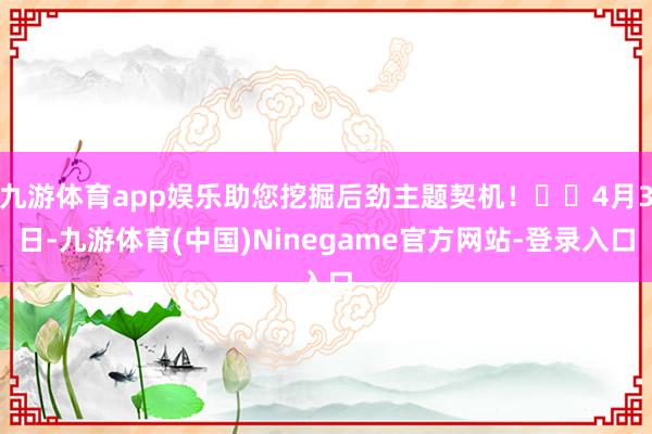 九游体育app娱乐助您挖掘后劲主题契机！		4月3日-九游体育(中国)Ninegame官方网站-登录入口