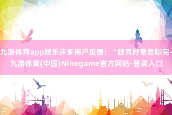 九游体育app娱乐许多用户反馈：“跟喜好意思聊完-九游体育(中国)Ninegame官方网站-登录入口