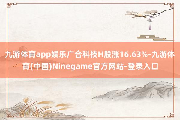 九游体育app娱乐广合科技H股涨16.63%-九游体育(中国)Ninegame官方网站-登录入口