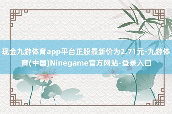 现金九游体育app平台正股最新价为2.71元-九游体育(中国)Ninegame官方网站-登录入口