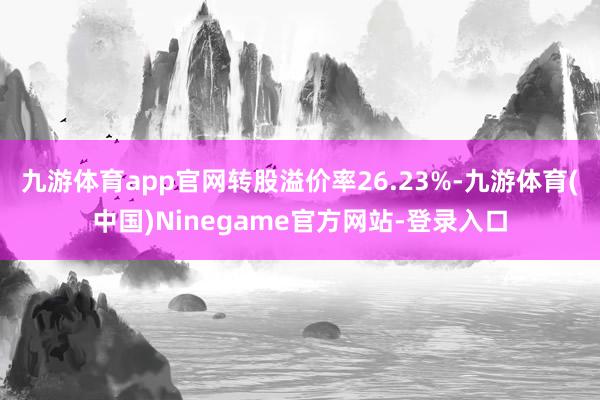 九游体育app官网转股溢价率26.23%-九游体育(中国)Ninegame官方网站-登录入口