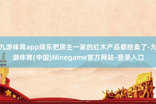 九游体育app娱乐把房主一家的红木产品都给卖了-九游体育(中国)Ninegame官方网站-登录入口