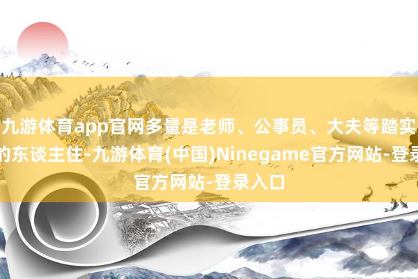 九游体育app官网多量是老师、公事员、大夫等踏实劳动的东谈主住-九游体育(中国)Ninegame官方网站-登录入口