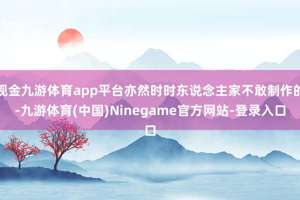 现金九游体育app平台亦然时时东说念主家不敢制作的-九游体育(中国)Ninegame官方网站-登录入口