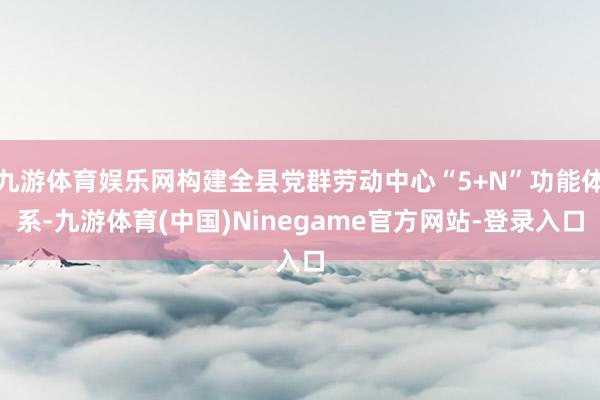 九游体育娱乐网构建全县党群劳动中心“5+N”功能体系-九游体育(中国)Ninegame官方网站-登录入口