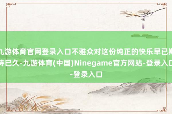 九游体育官网登录入口不雅众对这份纯正的快乐早已期待已久-九游体育(中国)Ninegame官方网站-登录入口